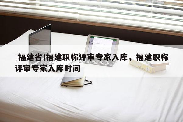 [福建省]福建職稱(chēng)評(píng)審專(zhuān)家入庫(kù)，福建職稱(chēng)評(píng)審專(zhuān)家入庫(kù)時(shí)間