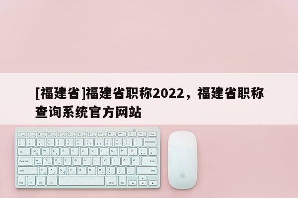 [福建省]福建省職稱2022，福建省職稱查詢系統(tǒng)官方網(wǎng)站