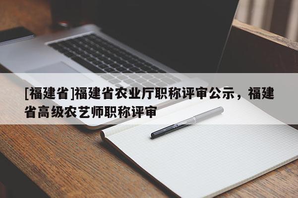 [福建省]福建省農(nóng)業(yè)廳職稱評審公示，福建省高級農(nóng)藝師職稱評審
