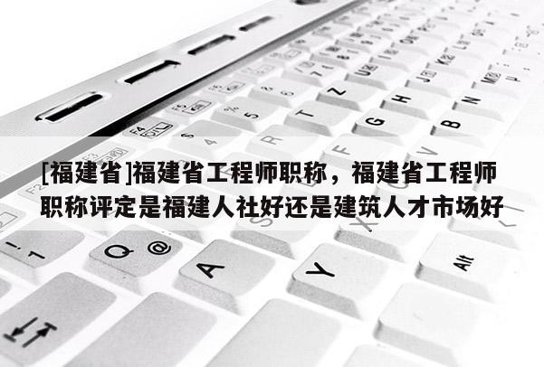 [福建省]福建省工程師職稱，福建省工程師職稱評(píng)定是福建人社好還是建筑人才市場(chǎng)好