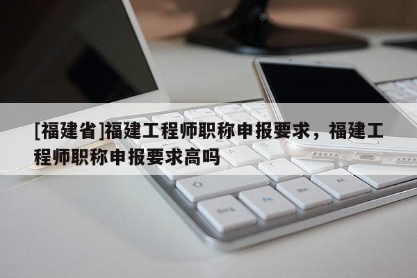 [福建省]福建工程師職稱申報要求，福建工程師職稱申報要求高嗎