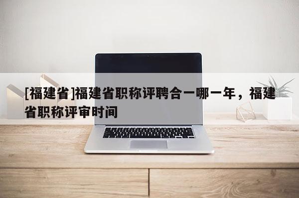 [福建省]福建省職稱評聘合一哪一年，福建省職稱評審時間
