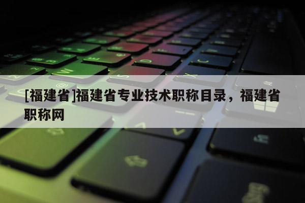 [福建省]福建省專業(yè)技術(shù)職稱目錄，福建省職稱網(wǎng)