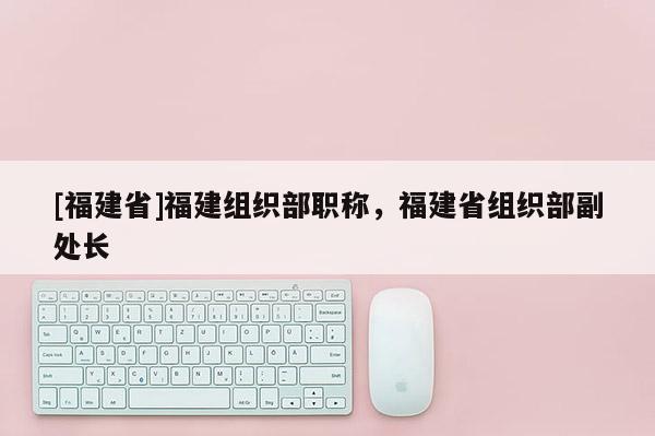 [福建省]福建組織部職稱(chēng)，福建省組織部副處長(zhǎng)