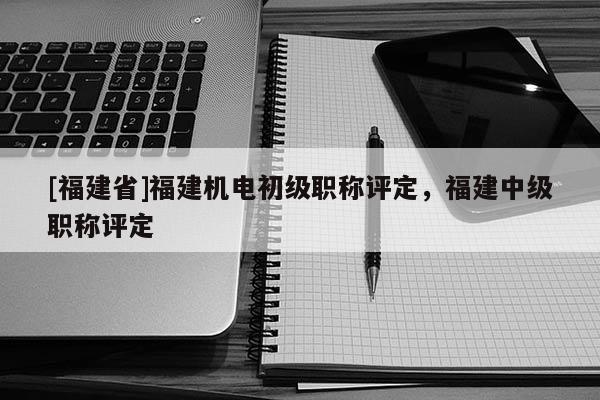 [福建省]福建機電初級職稱評定，福建中級職稱評定