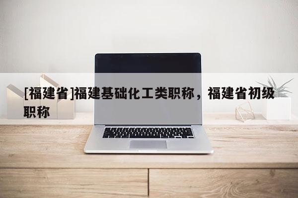 [福建省]福建基礎化工類職稱，福建省初級職稱