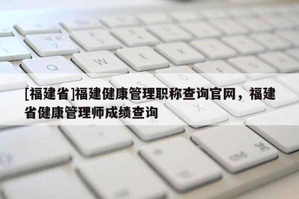 [福建省]福建健康管理職稱(chēng)查詢(xún)官網(wǎng)，福建省健康管理師成績(jī)查詢(xún)