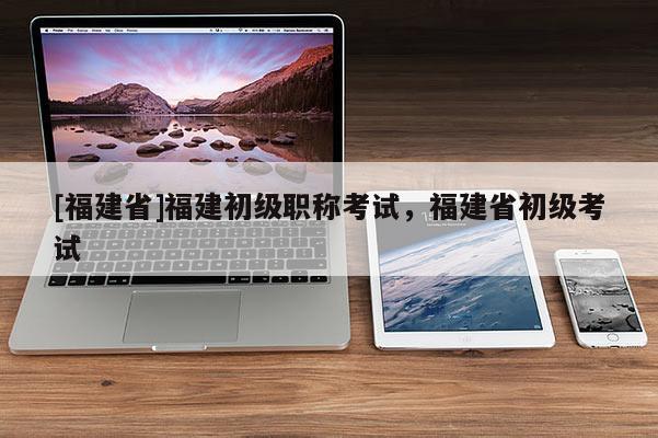 [福建省]福建初級職稱考試，福建省初級考試