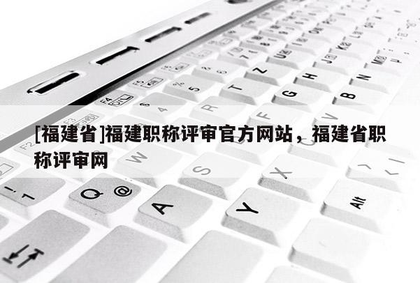 [福建省]福建職稱評審官方網(wǎng)站，福建省職稱評審網(wǎng)