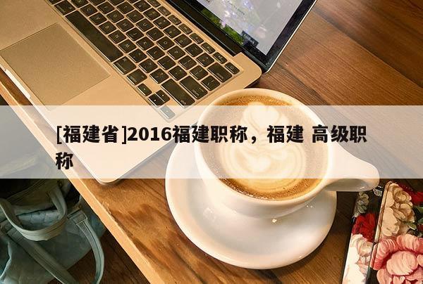 [福建省]2016福建職稱，福建 高級(jí)職稱