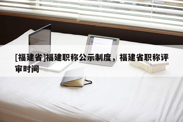 [福建省]福建職稱(chēng)公示制度，福建省職稱(chēng)評(píng)審時(shí)間