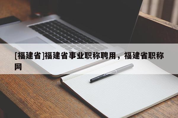 [福建省]福建省事業(yè)職稱(chēng)聘用，福建省職稱(chēng)網(wǎng)
