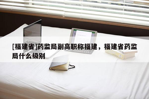 [福建省]藥監(jiān)局副高職稱福建，福建省藥監(jiān)局什么級(jí)別