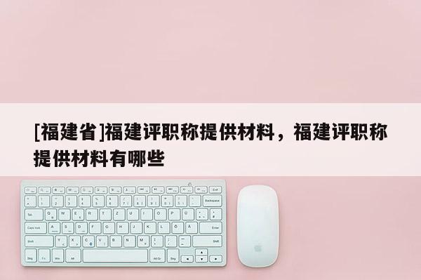 [福建省]福建評(píng)職稱提供材料，福建評(píng)職稱提供材料有哪些