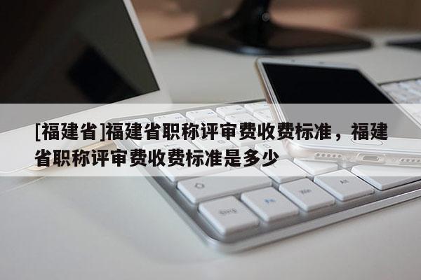 [福建省]福建省職稱評審費收費標(biāo)準(zhǔn)，福建省職稱評審費收費標(biāo)準(zhǔn)是多少