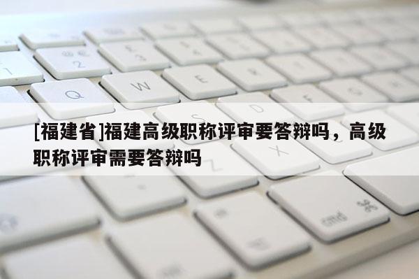 [福建省]福建高級職稱評審要答辯嗎，高級職稱評審需要答辯嗎