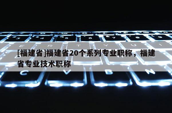 [福建省]福建省20個系列專業(yè)職稱，福建省專業(yè)技術(shù)職稱