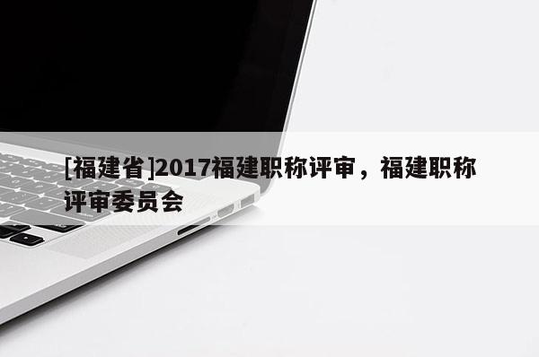 [福建省]2017福建職稱評(píng)審，福建職稱評(píng)審委員會(huì)