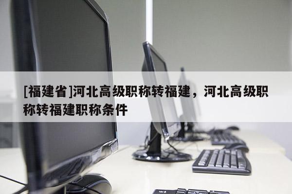 [福建省]河北高級(jí)職稱轉(zhuǎn)福建，河北高級(jí)職稱轉(zhuǎn)福建職稱條件