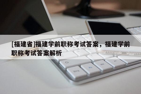 [福建省]福建學(xué)前職稱考試答案，福建學(xué)前職稱考試答案解析