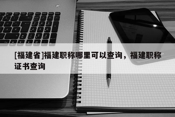 [福建省]福建職稱哪里可以查詢，福建職稱證書查詢