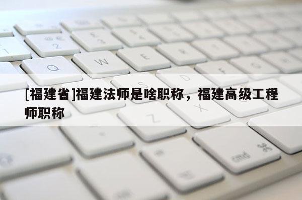 [福建省]福建法師是啥職稱，福建高級工程師職稱