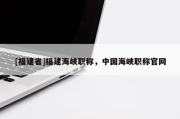[福建省]福建海峽職稱，中國海峽職稱官網(wǎng)
