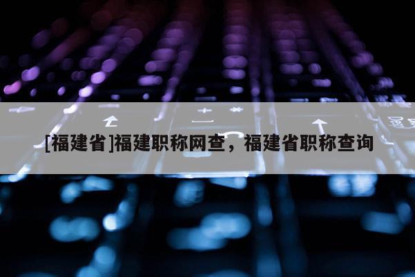 [福建省]福建職稱網(wǎng)查，福建省職稱查詢