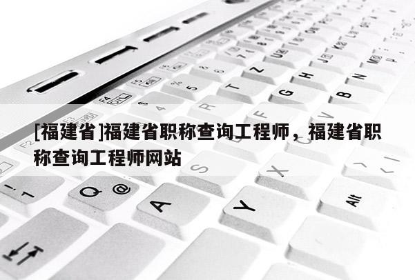 [福建省]福建省職稱查詢工程師，福建省職稱查詢工程師網(wǎng)站