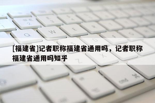 [福建省]記者職稱福建省通用嗎，記者職稱福建省通用嗎知乎