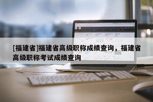 [福建省]福建省高級職稱成績查詢，福建省高級職稱考試成績查詢