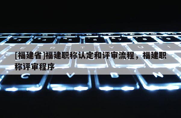 [福建省]福建職稱認定和評審流程，福建職稱評審程序