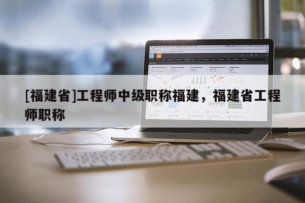 [福建省]工程師中級職稱福建，福建省工程師職稱
