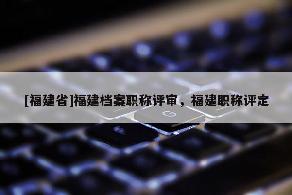 [福建省]福建檔案職稱評審，福建職稱評定