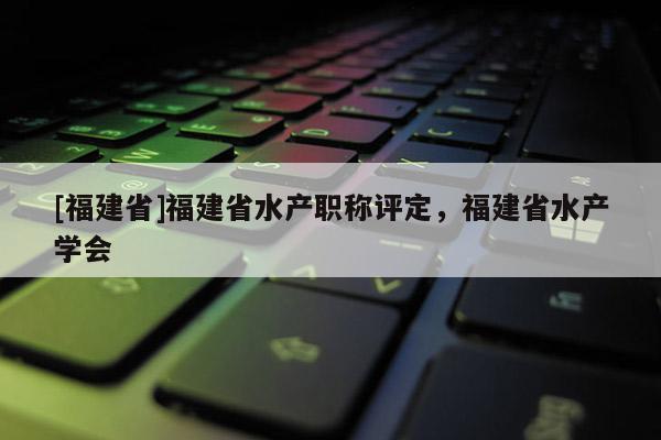 [福建省]福建省水產(chǎn)職稱評定，福建省水產(chǎn)學(xué)會