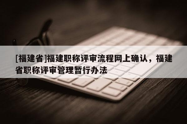 [福建省]福建職稱評審流程網(wǎng)上確認，福建省職稱評審管理暫行辦法