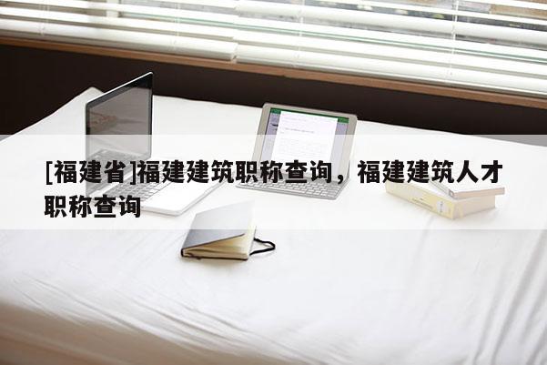 [福建省]福建建筑職稱查詢，福建建筑人才職稱查詢