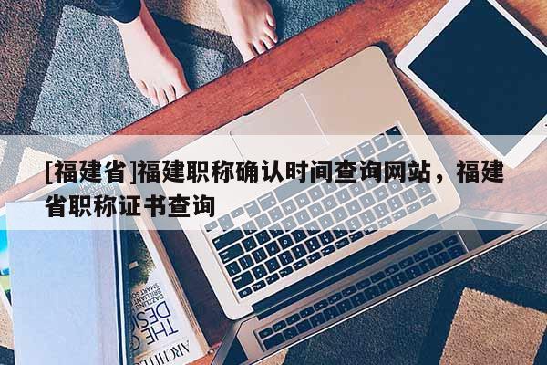 [福建省]福建職稱確認時間查詢網(wǎng)站，福建省職稱證書查詢