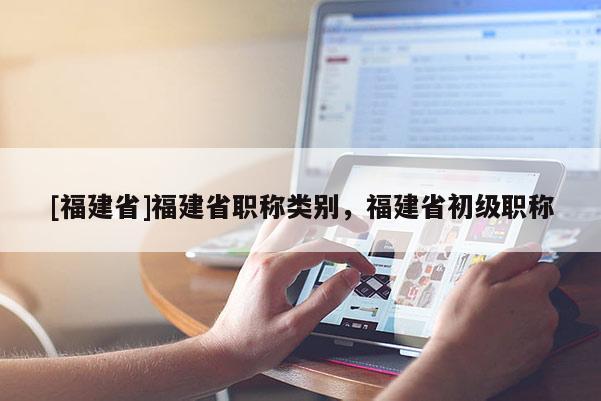 [福建省]福建省職稱類(lèi)別，福建省初級(jí)職稱