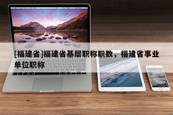 [福建省]福建省基層職稱職數(shù)，福建省事業(yè)單位職稱