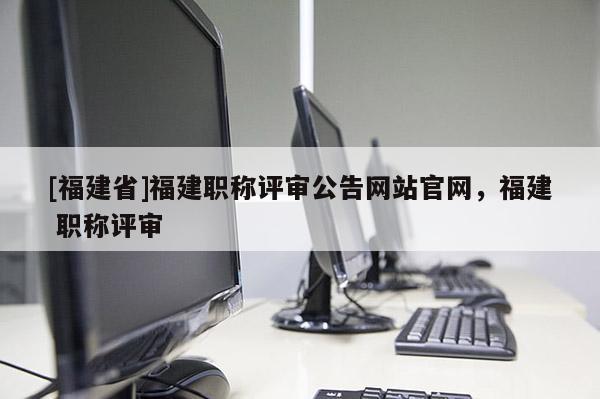 [福建省]福建職稱評審公告網(wǎng)站官網(wǎng)，福建 職稱評審