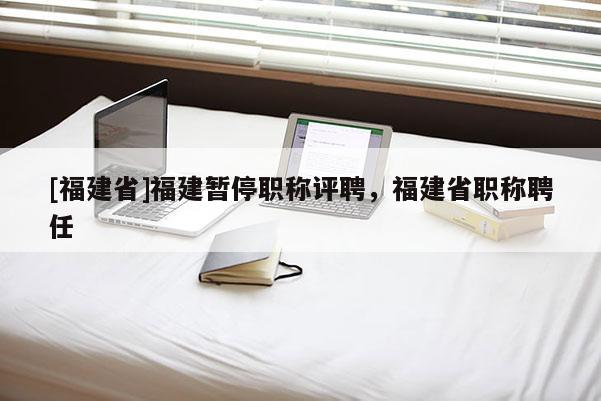 [福建省]福建暫停職稱評(píng)聘，福建省職稱聘任