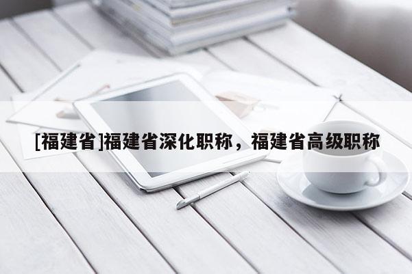 [福建省]福建省深化職稱，福建省高級(jí)職稱