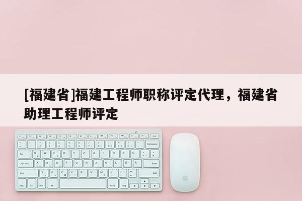 [福建省]福建工程師職稱評(píng)定代理，福建省助理工程師評(píng)定