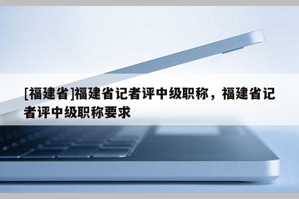 [福建省]福建省記者評中級職稱，福建省記者評中級職稱要求