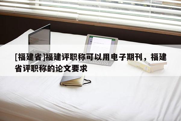 [福建省]福建評職稱可以用電子期刊，福建省評職稱的論文要求