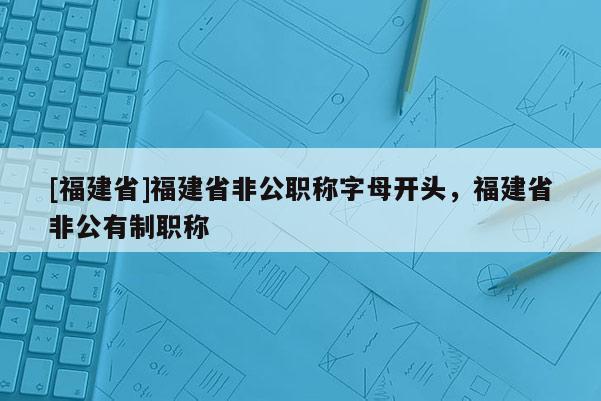 [福建省]福建省非公職稱字母開頭，福建省非公有制職稱