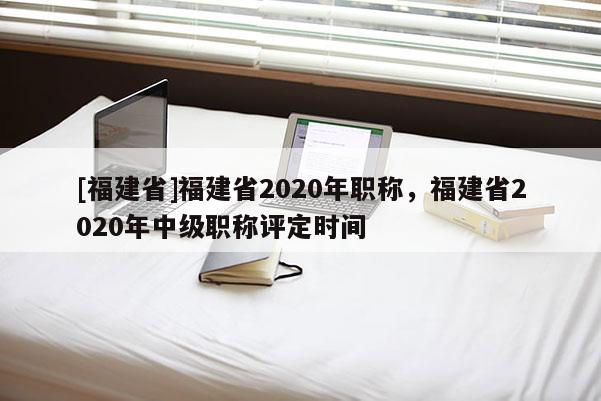 [福建省]福建省2020年職稱，福建省2020年中級(jí)職稱評(píng)定時(shí)間