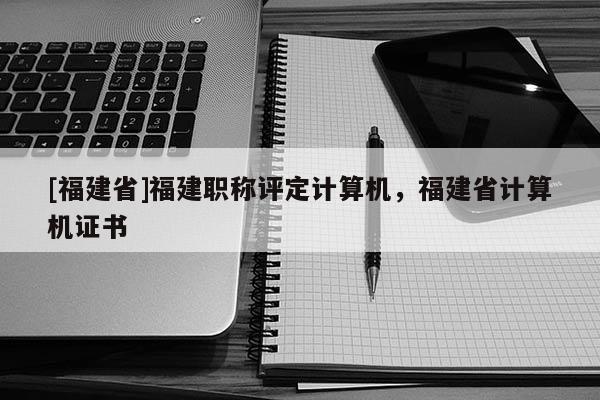 [福建省]福建職稱評定計算機，福建省計算機證書