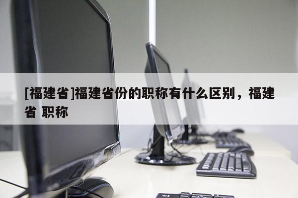 [福建省]福建省份的職稱有什么區(qū)別，福建省 職稱